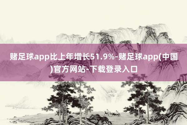 赌足球app比上年增长51.9%-赌足球app(中国)官方网站-下载登录入口