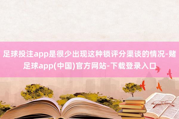 足球投注app是很少出现这种锁评分渠谈的情况-赌足球app(中国)官方网站-下载登录入口